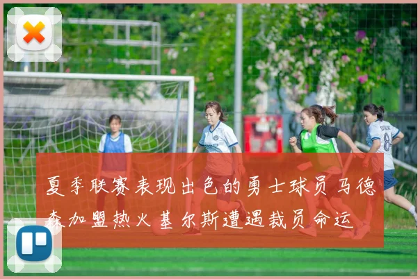 夏季联赛表现出色的勇士球员马德森加盟热火基尔斯遭遇裁员命运