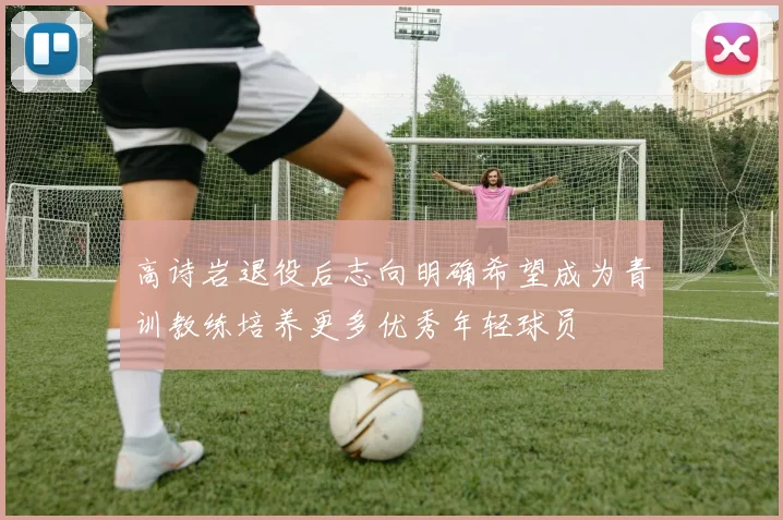 高诗岩退役后志向明确希望成为青训教练培养更多优秀年轻球员