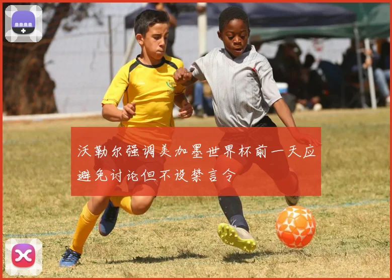 沃勒尔强调美加墨世界杯前一天应避免讨论但不设禁言令