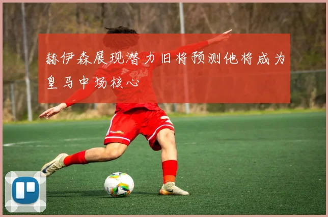 赫伊森展现潜力旧将预测他将成为皇马中场核心