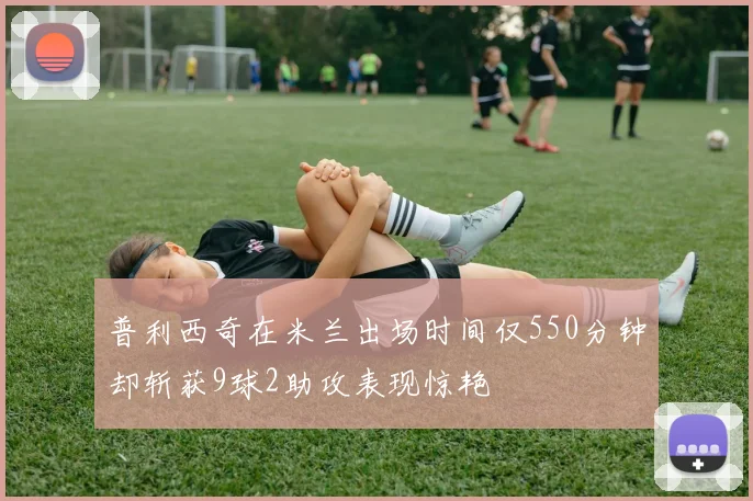 普利西奇在米兰出场时间仅550分钟却斩获9球2助攻表现惊艳