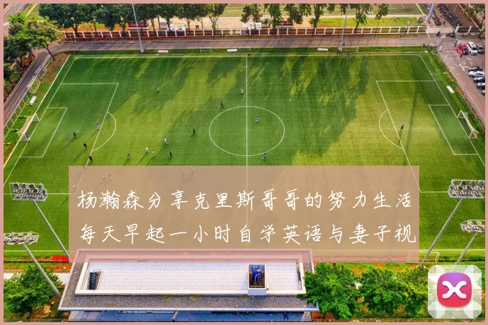 杨瀚森分享克里斯哥哥的努力生活每天早起一小时自学英语与妻子视频通话