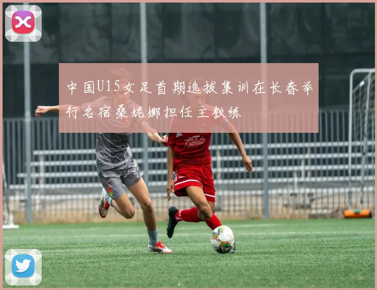 中国U15女足首期选拔集训在长春举行名宿桑妮娜担任主教练