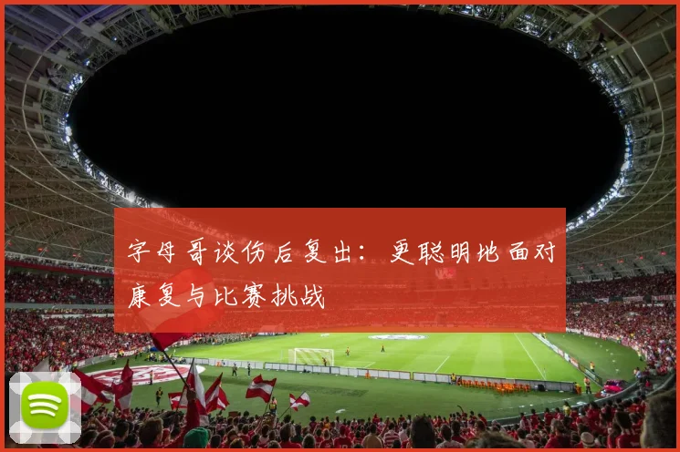 字母哥谈伤后复出：更聪明地面对康复与比赛挑战
