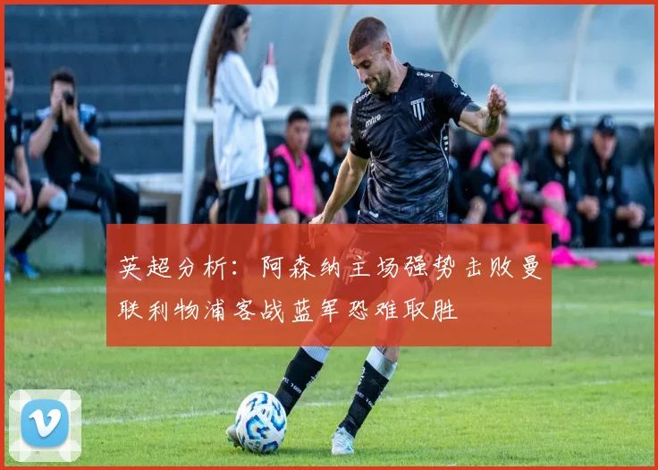 英超分析：阿森纳主场强势击败曼联利物浦客战蓝军恐难取胜