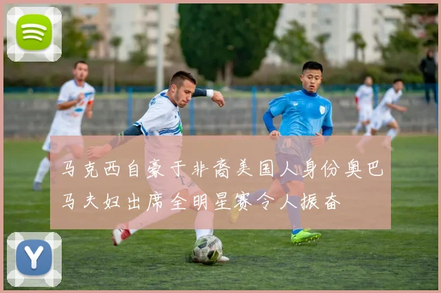 马克西自豪于非裔美国人身份奥巴马夫妇出席全明星赛令人振奋