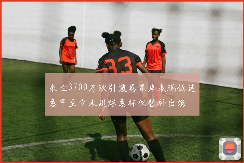 米兰3700万欧引援恩昆库表现低迷意甲至今未进球意杯仅替补出场