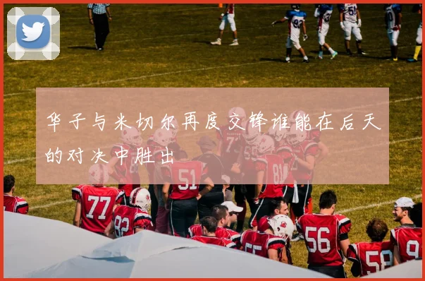 华子与米切尔再度交锋谁能在后天的对决中胜出