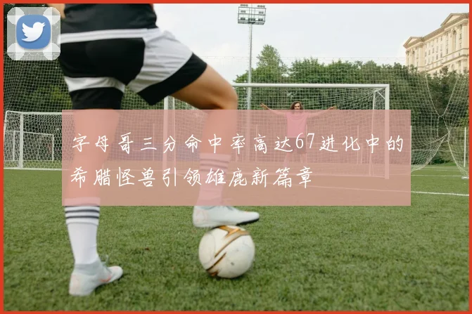 字母哥三分命中率高达67进化中的希腊怪兽引领雄鹿新篇章