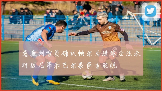 意裁判官员确认帕尔马进球合法未对迈尼昂和巴尔泰萨吉犯规