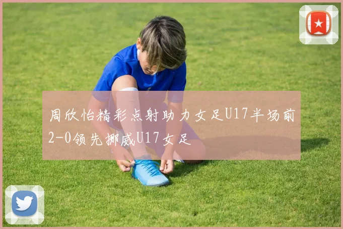 周欣怡精彩点射助力女足U17半场前2-0领先挪威U17女足
