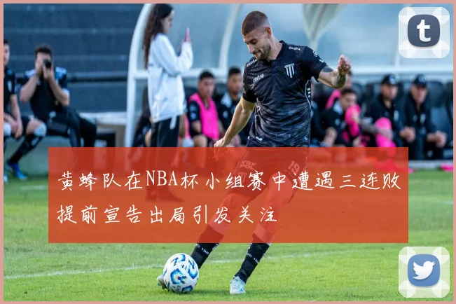 黄蜂队在NBA杯小组赛中遭遇三连败提前宣告出局引发关注