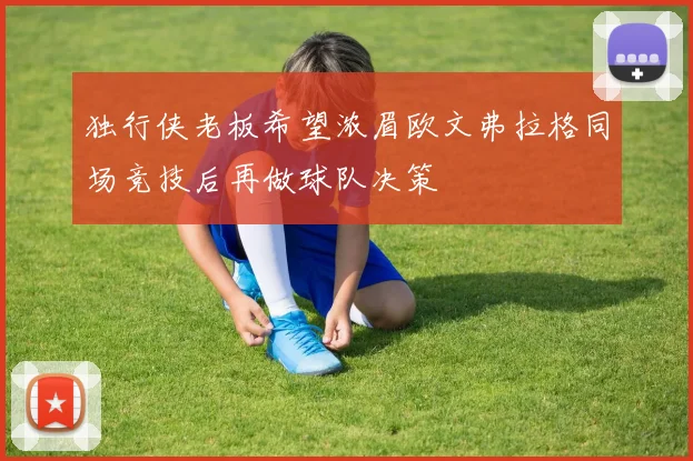 独行侠老板希望浓眉欧文弗拉格同场竞技后再做球队决策